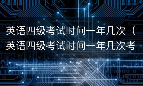 英语四级考试时间一年几次（英语四级考试时间一年几次考试）