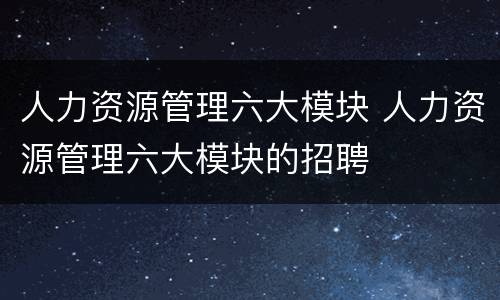 人力资源管理六大模块 人力资源管理六大模块的招聘