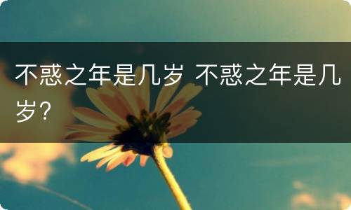 不惑之年是几岁 不惑之年是几岁?