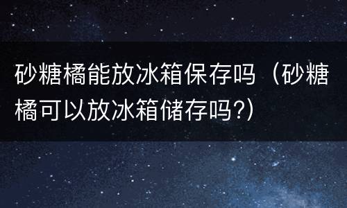 砂糖橘能放冰箱保存吗（砂糖橘可以放冰箱储存吗?）