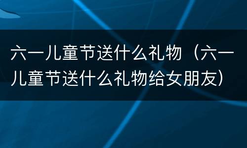 六一儿童节送什么礼物（六一儿童节送什么礼物给女朋友）