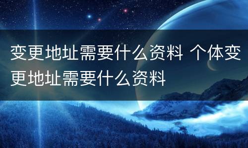 变更地址需要什么资料 个体变更地址需要什么资料