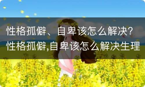 性格孤僻、自卑该怎么解决? 性格孤僻,自卑该怎么解决生理问题