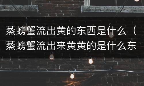 蒸螃蟹流出黄的东西是什么（蒸螃蟹流出来黄黄的是什么东西）