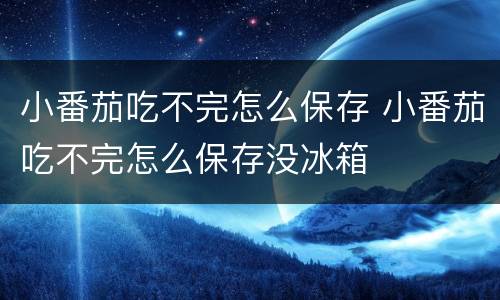 小番茄吃不完怎么保存 小番茄吃不完怎么保存没冰箱