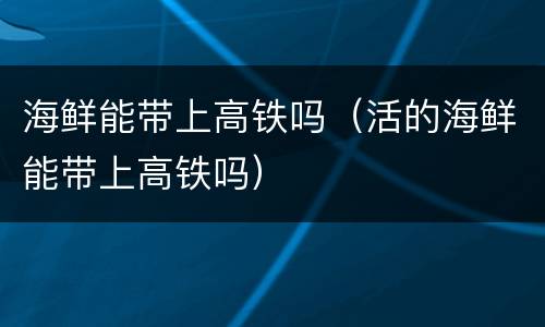 海鲜能带上高铁吗（活的海鲜能带上高铁吗）