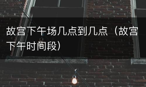 故宫下午场几点到几点（故宫下午时间段）