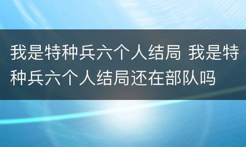 我是特种兵六个人结局 我是特种兵六个人结局还在部队吗