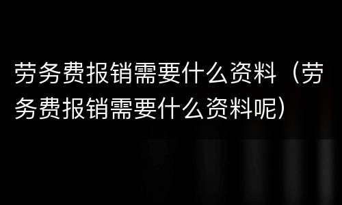 劳务费报销需要什么资料（劳务费报销需要什么资料呢）