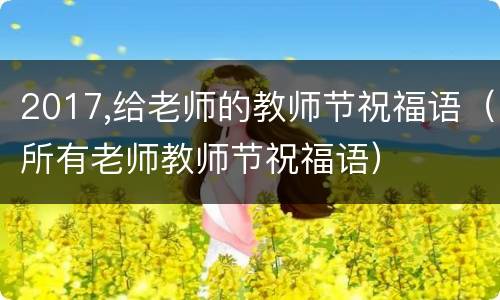 2017,给老师的教师节祝福语（所有老师教师节祝福语）