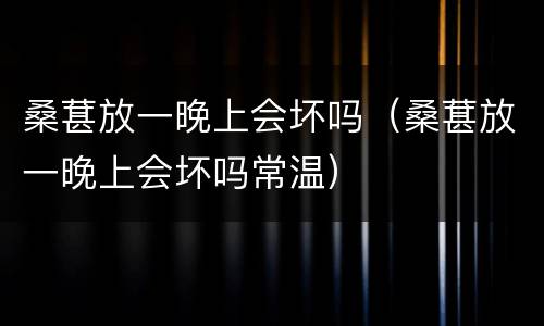 桑葚放一晚上会坏吗（桑葚放一晚上会坏吗常温）