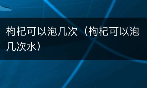 枸杞可以泡几次（枸杞可以泡几次水）