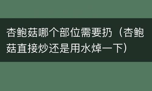 杏鲍菇哪个部位需要扔（杏鲍菇直接炒还是用水焯一下）