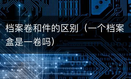 档案卷和件的区别（一个档案盒是一卷吗）
