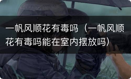一帆风顺花有毒吗（一帆风顺花有毒吗能在室内摆放吗）