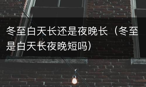 冬至白天长还是夜晚长（冬至是白天长夜晚短吗）