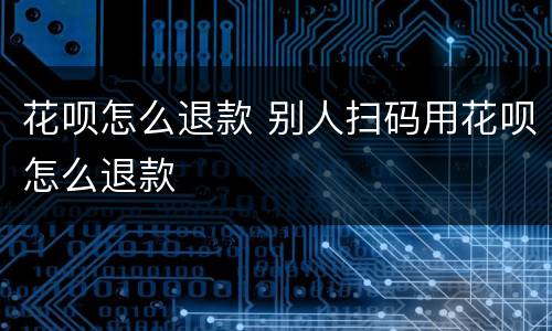 花呗怎么退款 别人扫码用花呗怎么退款