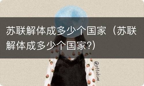 苏联解体成多少个国家（苏联解体成多少个国家?）