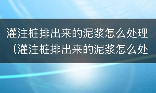 灌注桩排出来的泥浆怎么处理（灌注桩排出来的泥浆怎么处理好）