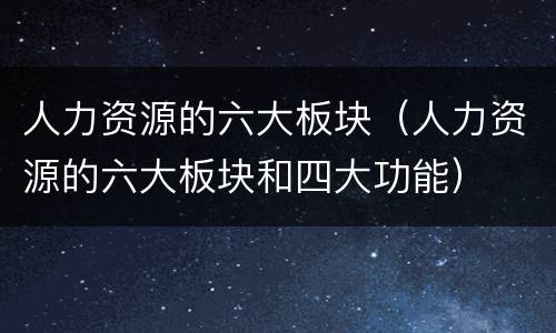 人力资源的六大板块（人力资源的六大板块和四大功能）
