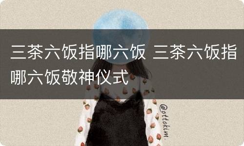 三茶六饭指哪六饭 三茶六饭指哪六饭敬神仪式