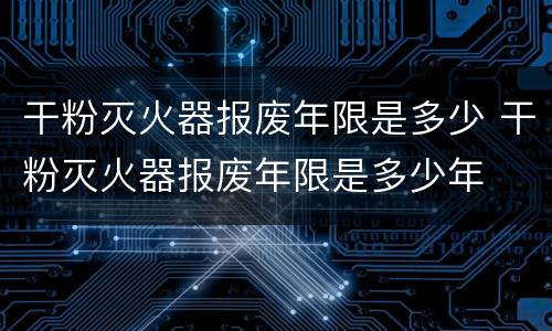 干粉灭火器报废年限是多少 干粉灭火器报废年限是多少年