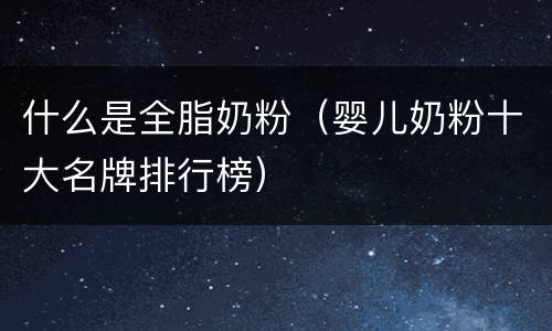 什么是全脂奶粉（婴儿奶粉十大名牌排行榜）