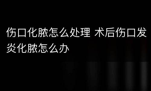 伤口化脓怎么处理 术后伤口发炎化脓怎么办