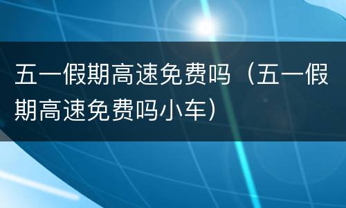 五一假期高速免费吗（五一假期高速免费吗小车）