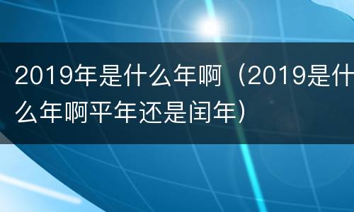 2019年是什么年啊（2019是什么年啊平年还是闰年）