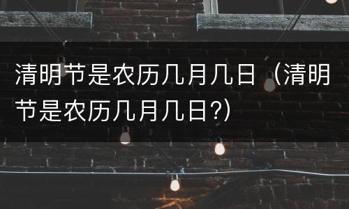 清明节是农历几月几日（清明节是农历几月几日?）