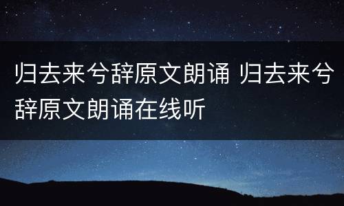 归去来兮辞原文朗诵 归去来兮辞原文朗诵在线听