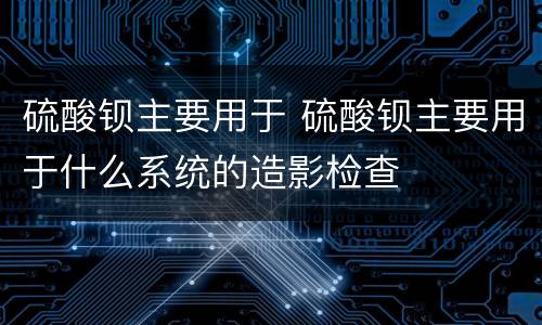 硫酸钡主要用于 硫酸钡主要用于什么系统的造影检查