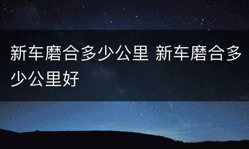 新车磨合多少公里 新车磨合多少公里好