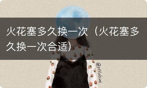 火花塞多久换一次（火花塞多久换一次合适）
