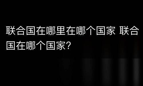 联合国在哪里在哪个国家 联合国在哪个国家?