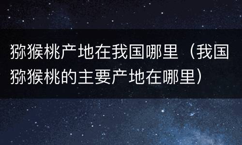 猕猴桃产地在我国哪里（我国猕猴桃的主要产地在哪里）