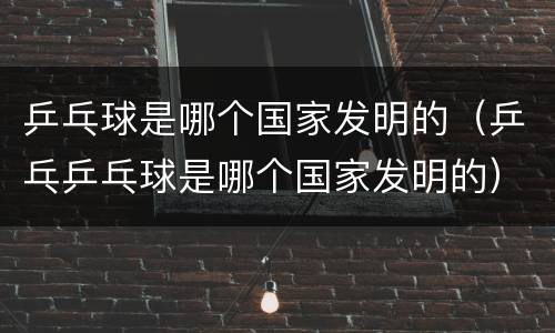 乒乓球是哪个国家发明的（乒乓乒乓球是哪个国家发明的）