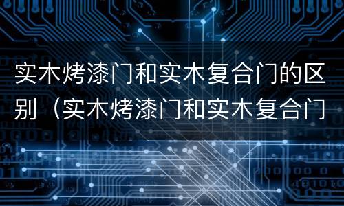 实木烤漆门和实木复合门的区别（实木烤漆门和实木复合门的区别是什么）