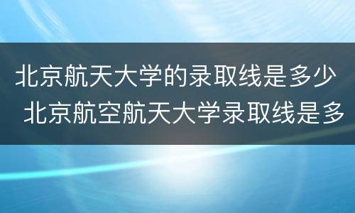 北京航天大学的录取线是多少 北京航空航天大学录取线是多少