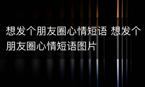 想发个朋友圈心情短语 想发个朋友圈心情短语图片