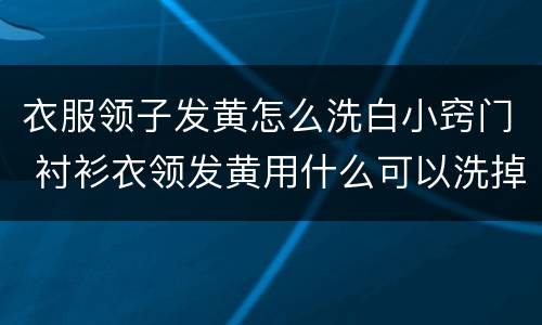 衣服领子发黄怎么洗白小窍门 衬衫衣领发黄用什么可以洗掉