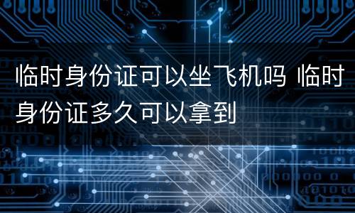 临时身份证可以坐飞机吗 临时身份证多久可以拿到