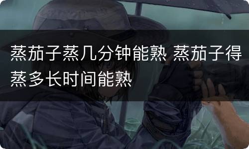 蒸茄子蒸几分钟能熟 蒸茄子得蒸多长时间能熟
