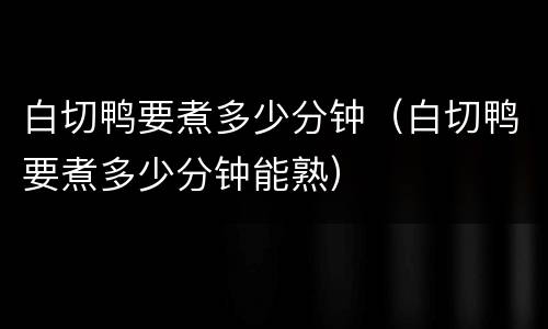 白切鸭要煮多少分钟（白切鸭要煮多少分钟能熟）