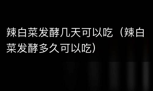 辣白菜发酵几天可以吃（辣白菜发酵多久可以吃）