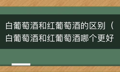 白葡萄酒和红葡萄酒的区别（白葡萄酒和红葡萄酒哪个更好喝）