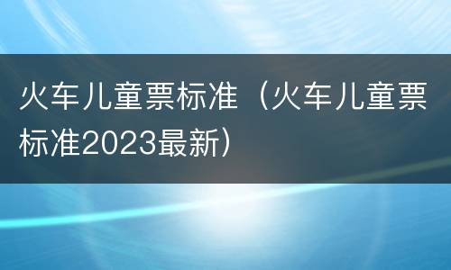 火车儿童票标准（火车儿童票标准2023最新）