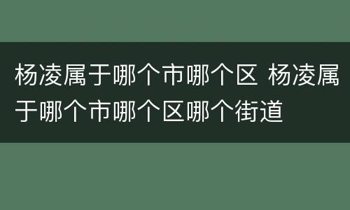杨凌属于哪个市哪个区 杨凌属于哪个市哪个区哪个街道