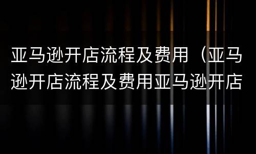 亚马逊开店流程及费用（亚马逊开店流程及费用亚马逊开店）